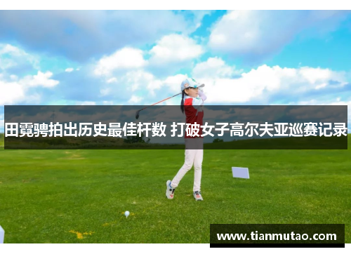 田霓骋拍出历史最佳杆数 打破女子高尔夫亚巡赛记录
